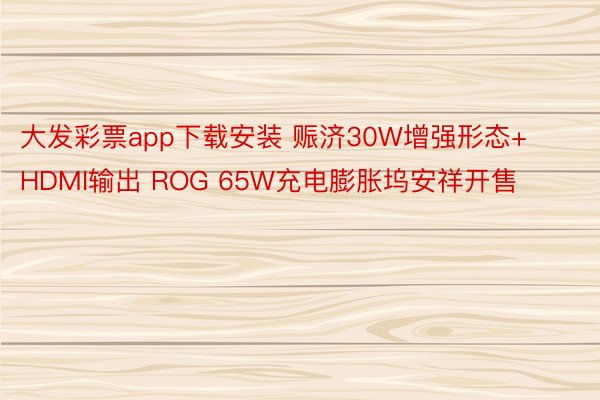 大发彩票app下载安装 赈济30W增强形态+HDMI输出 ROG 65W充电膨胀坞安祥开售